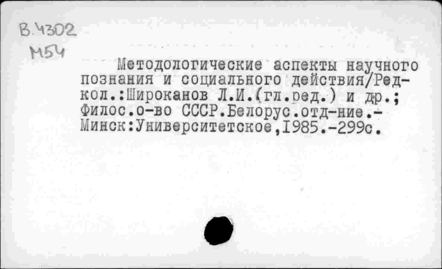 ﻿вчъог
Методологические аспекты научного познания и социального действия/Ред-кол.:Широканов Л.И.(гл.ред.) и др.; Филос.о-во СССР.Белорус.отд-ние.-Минск:Университетское,1985.-299с.